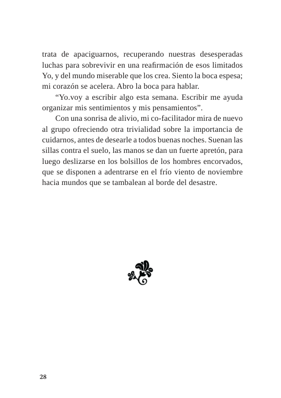 trata de apaciguamos, recuperando nuestras desesperadas luchas para sobrevivir en una reafirmacion de esos limitados Yo, y del mundo miserable que los crea. Siento la boca espesa; mi corazén se acelera. Abro la boca para hablar.  “Yo.voy a escribir algo esta semana. Escribir me ayuda organizar mis sentimientos y mis pensamientos”.  Con una sonrisa de alivio, mi co-facilitador mira de nuevo al grupo ofreciendo otra trivialidad sobre la importancia de cuidamos, antes de desearle a todos buenas noches. Suenan las sillas contra el suelo, las manos se dan un fuerte apretén, para luego deslizarse en los bolsillos de los hombres encorvados, que se disponen a adentrarse en el frio viento de noviembre hacia mundos que se tambalean al borde del desastre.  2 